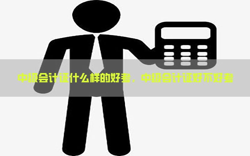 中级会计证什么样的好考，中级会计证好不好考