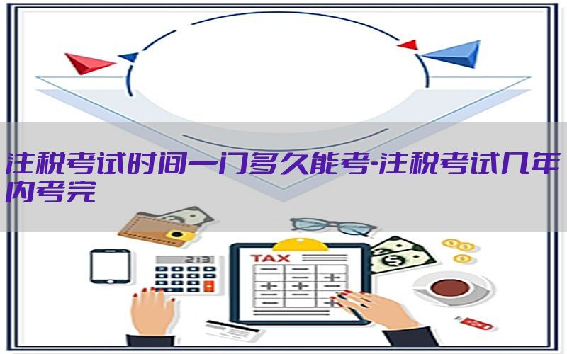 注税考试时间一门多久能考-注税考试几年内考完