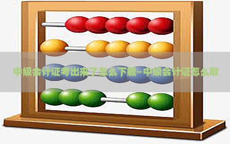 中级会计证考出来了怎么下载-中级会计证怎么取