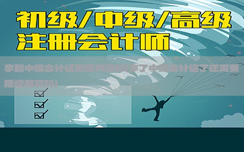 拿到中级会计证后能开店吗（拿了中级会计证了还需要继续教育吗）