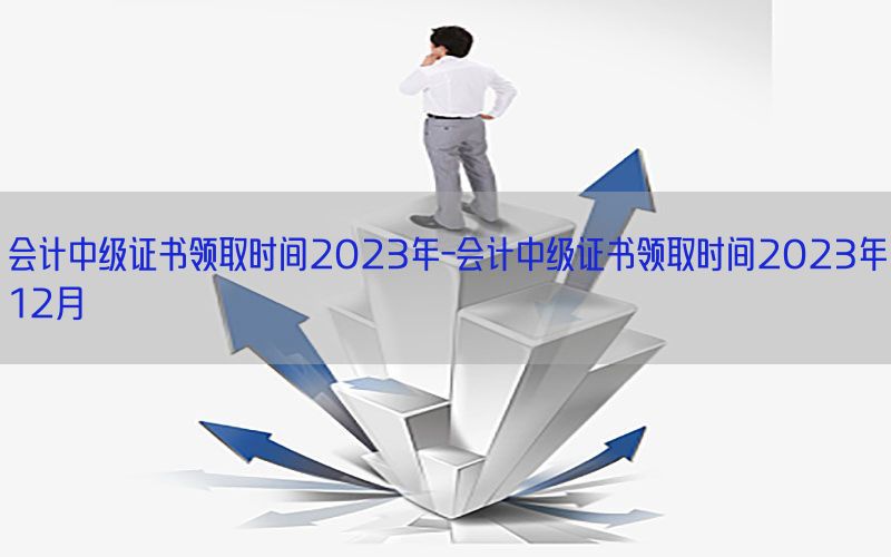 会计中级证书领取时间2023年-会计中级证书领取时间2023年12月