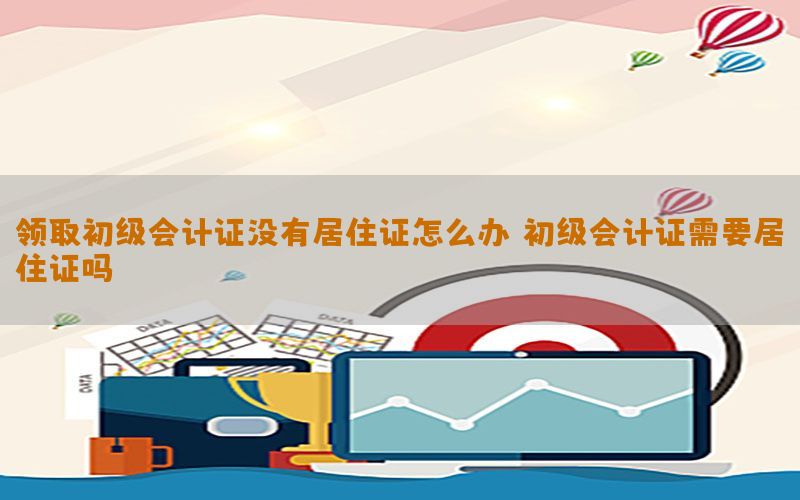 领取初级会计证没有居住证怎么办（初级会计证需要居住证吗）