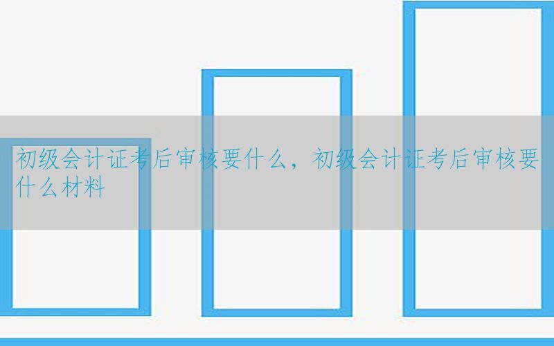 初级会计证考后审核要什么，初级会计证考后审核要什么材料
