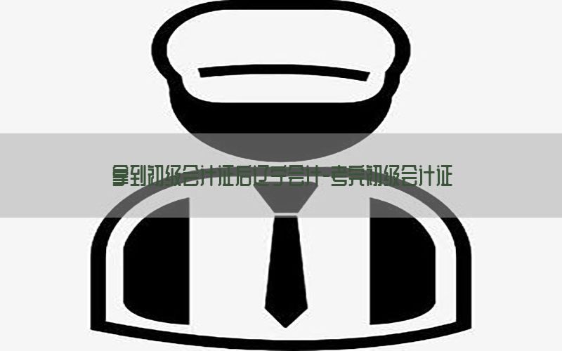 拿到初级会计证后辽宁会计-考完初级会计证