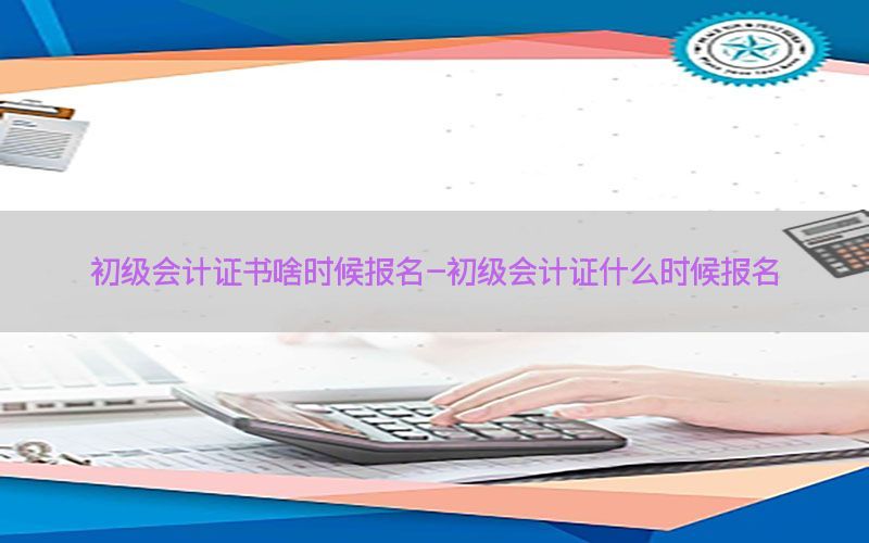 初级会计证书啥时候报名-初级会计证什么时候报名