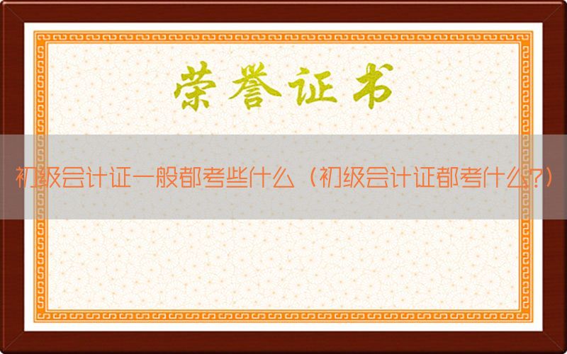 初级会计证一般都考些什么（初级会计证都考什么?）