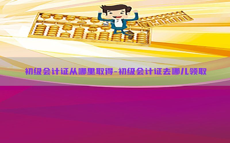 初级会计证从哪里取得-初级会计证去哪儿领取
