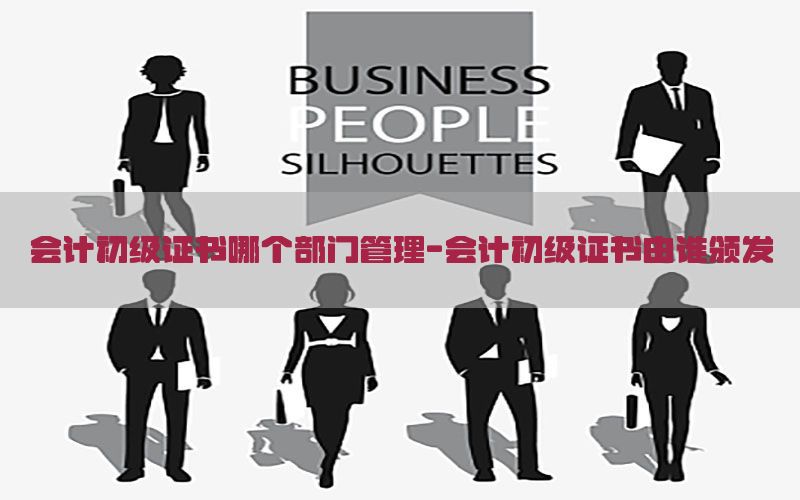 会计初级证书哪个部门管理-会计初级证书由谁颁发