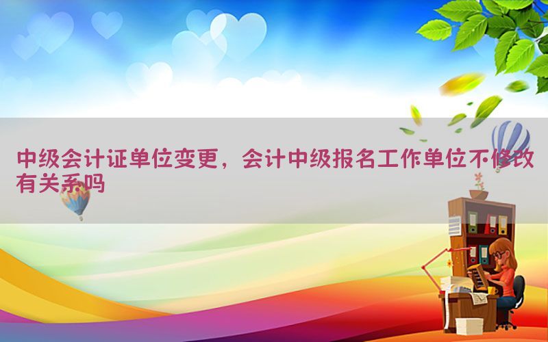 中级会计证单位变更，会计中级报名工作单位不修改有关系吗