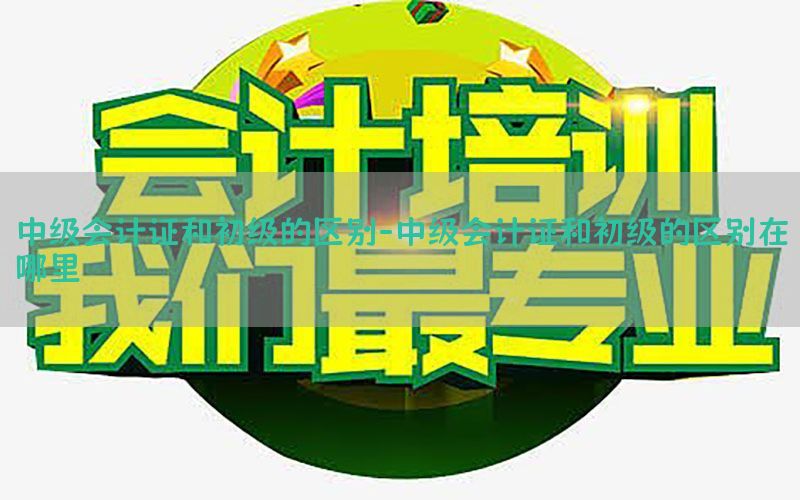 中级会计证和初级的区别-中级会计证和初级的区别在哪里