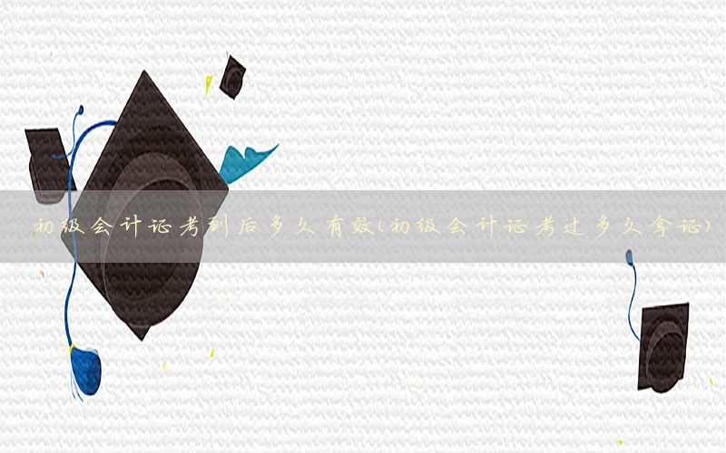 初级会计证考到后多久有效（初级会计证考过多久拿证）