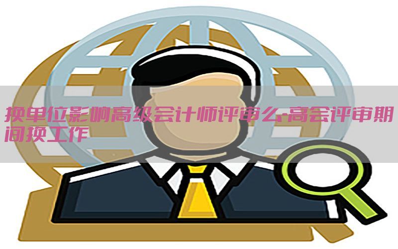 换单位影响高级会计师评审么-高会评审期间换工作