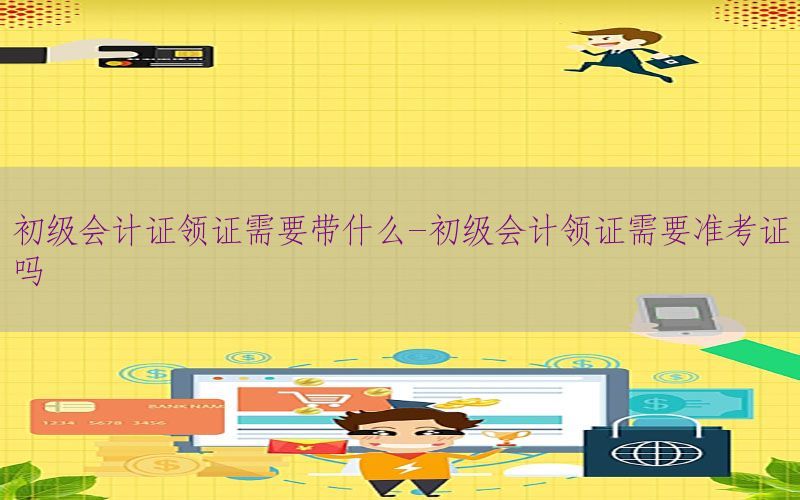 初级会计证领证需要带什么-初级会计领证需要准考证吗