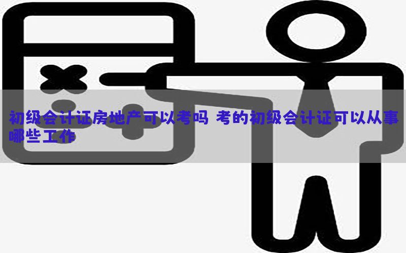 初级会计证房地产可以考吗（考的初级会计证可以从事哪些工作）