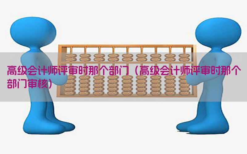 高级会计师评审时那个部门（高级会计师评审时那个部门审核）