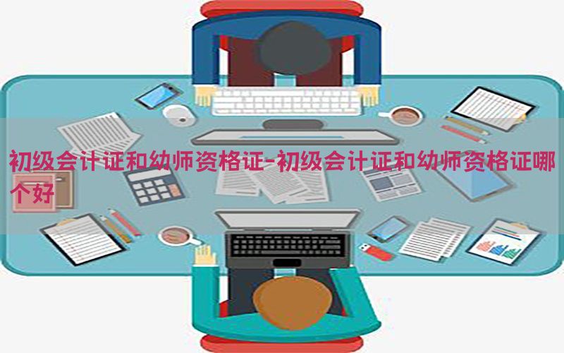 初级会计证和幼师资格证-初级会计证和幼师资格证哪个好