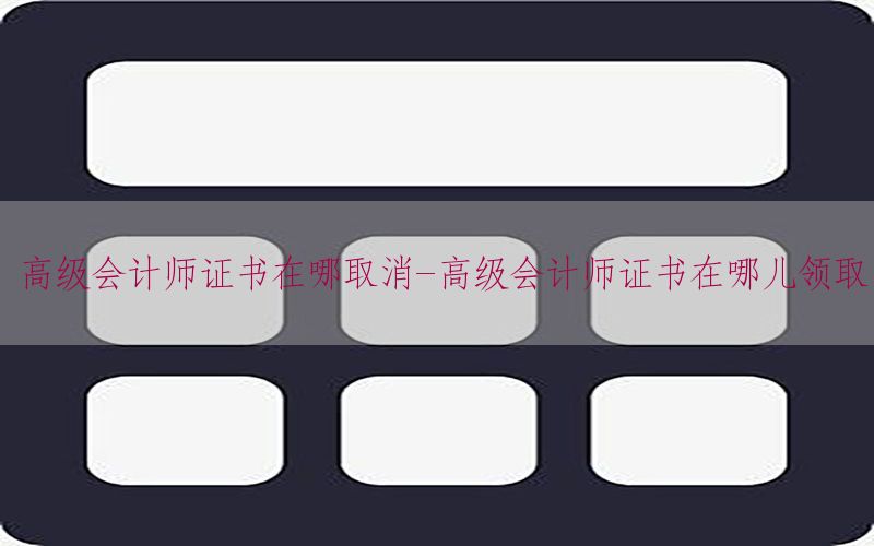 高级会计师证书在哪取消-高级会计师证书在哪儿领取