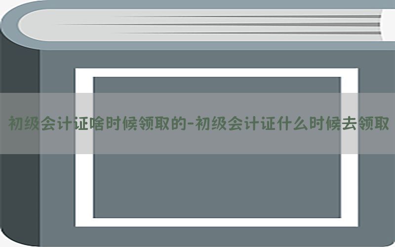 初级会计证啥时候领取的-初级会计证什么时候去领取