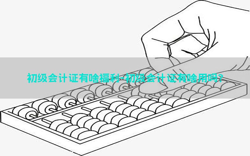 初级会计证有啥福利-初级会计证有啥用吗?