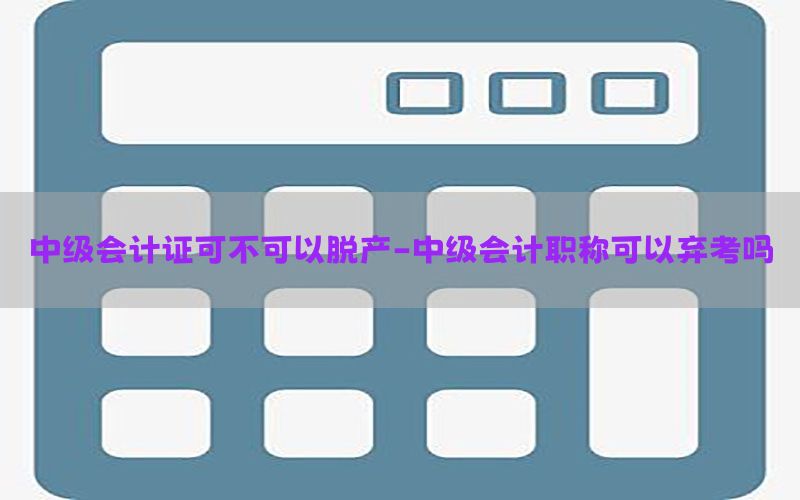 中级会计证可不可以脱产-中级会计职称可以弃考吗