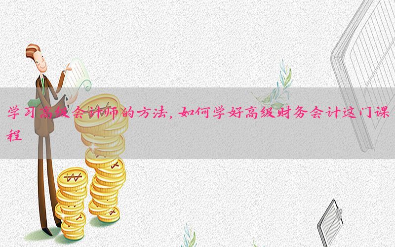 学习高级会计师的方法，如何学好高级财务会计这门课程