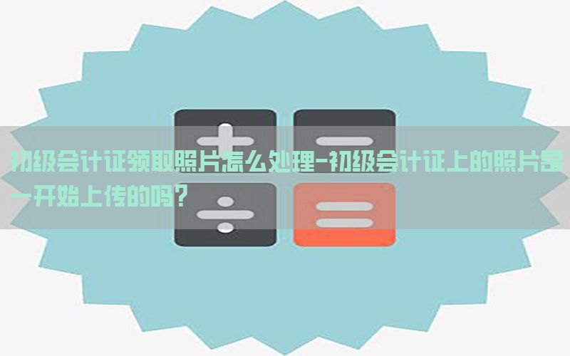 初级会计证领取照片怎么处理-初级会计证上的照片是一开始上传的吗?