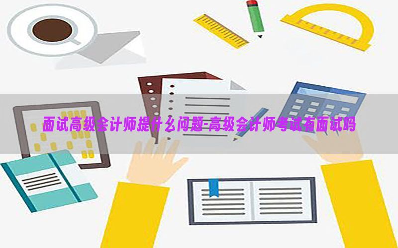 面试高级会计师提什么问题-高级会计师考试有面试吗