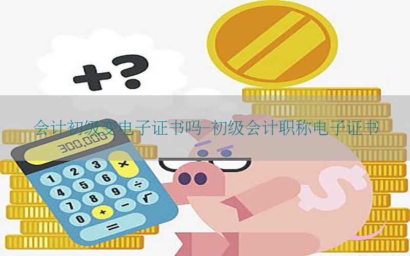 会计初级变电子证书吗-初级会计职称电子证书