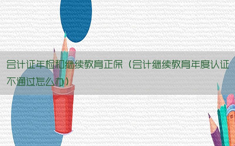 会计证年检和继续教育正保（会计继续教育年度认证不通过怎么办）