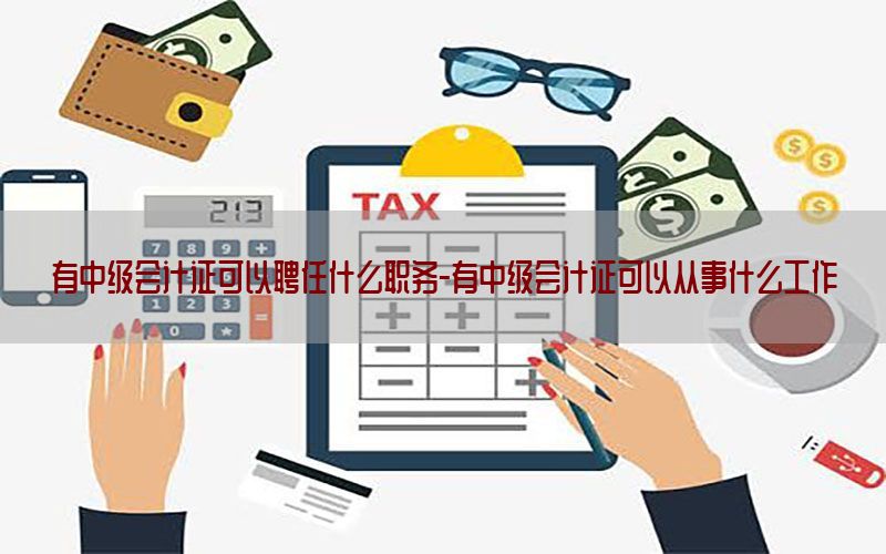 有中级会计证可以聘任什么职务-有中级会计证可以从事什么工作