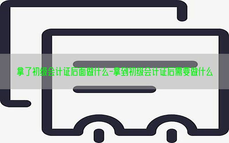 拿了初级会计证后面做什么-拿到初级会计证后需要做什么