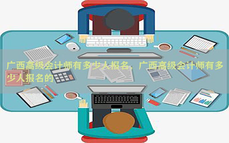 广西高级会计师有多少人报名，广西高级会计师有多少人报名的