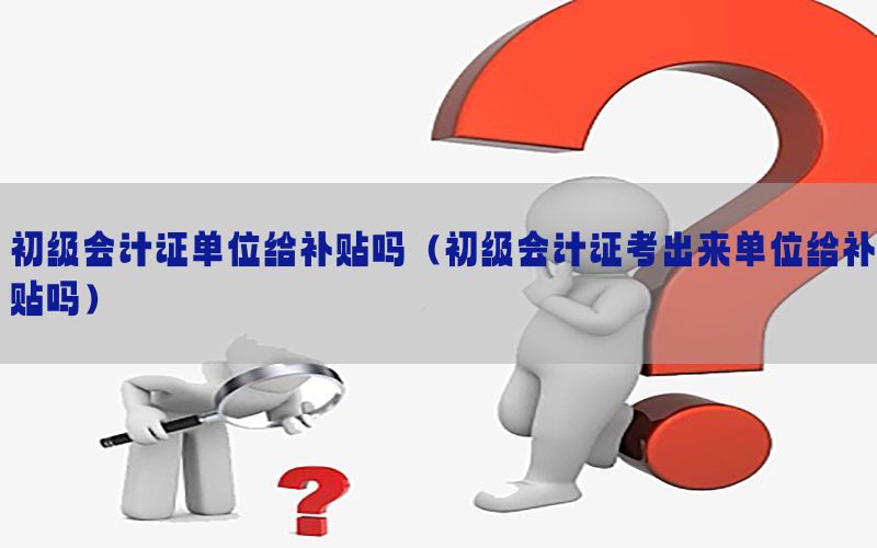 初级会计证单位给补贴吗（初级会计证考出来单位给补贴吗）