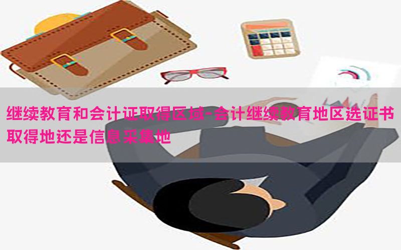 继续教育和会计证取得区域-会计继续教育地区选证书取得地还是信息采集地