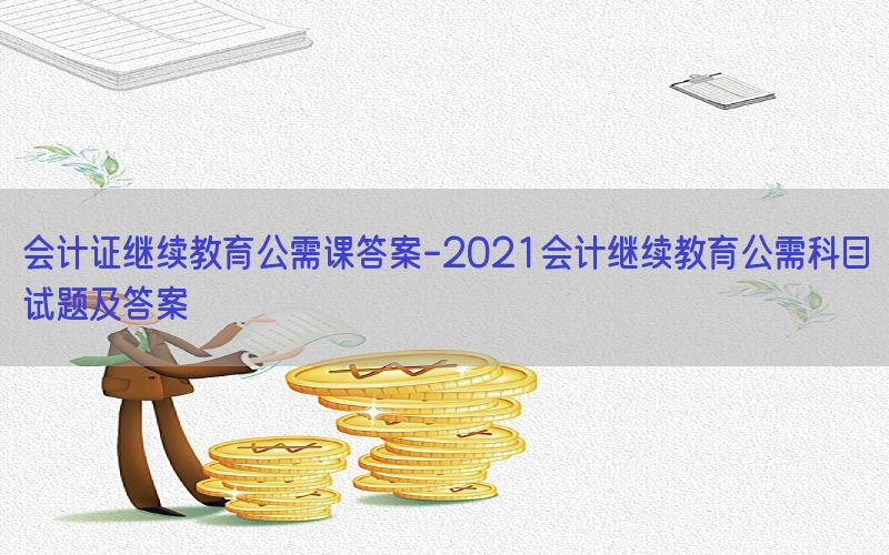 会计证继续教育公需课答案-2021会计继续教育公需科目试题及答案