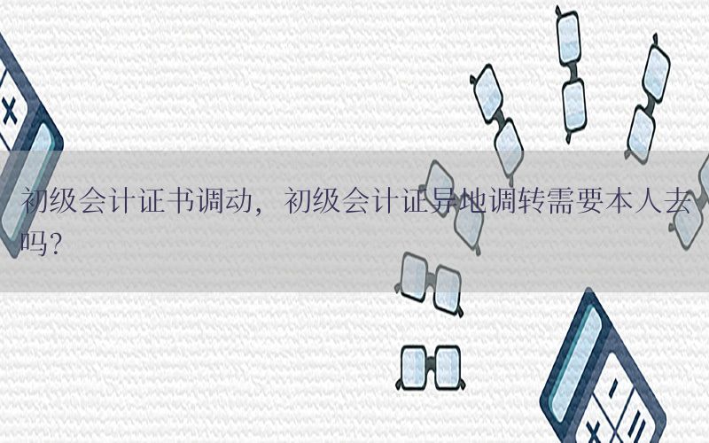 初级会计证书调动，初级会计证异地调转需要本人去吗?