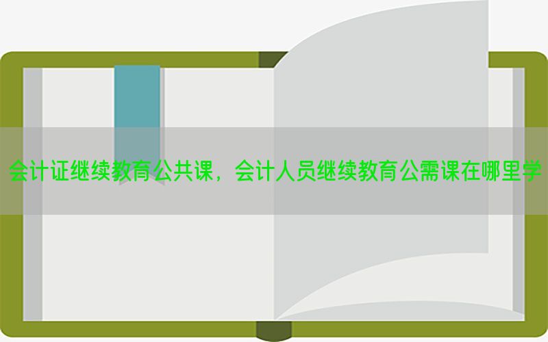 会计证继续教育公共课，会计人员继续教育公需课在哪里学
