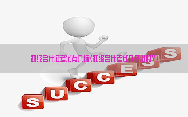 初级会计证考试有几场（初级会计考试几个小时?）