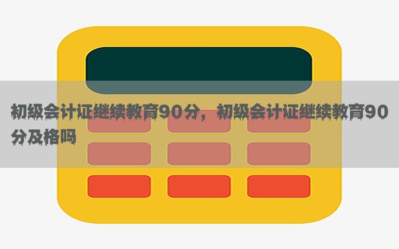 初级会计证继续教育90分，初级会计证继续教育90分及格吗