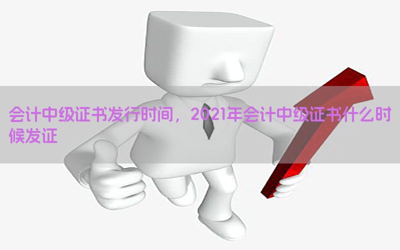 会计中级证书发行时间，2021年会计中级证书什么时候发证