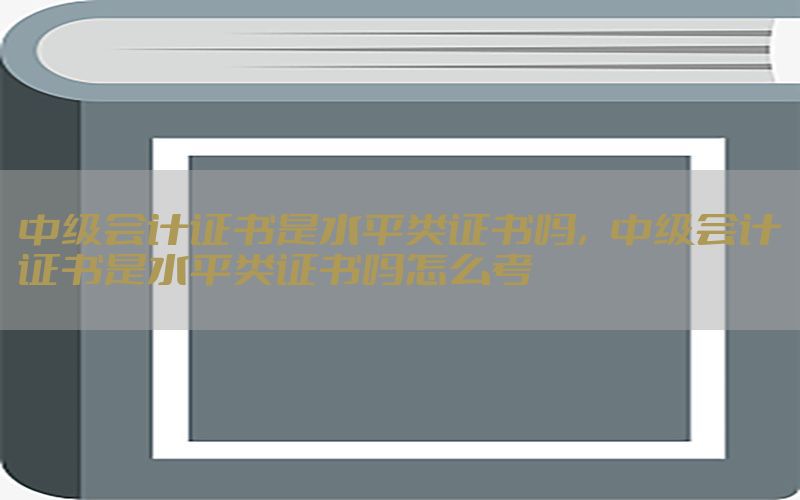 中级会计证书是水平类证书吗，中级会计证书是水平类证书吗怎么考
