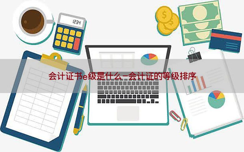 会计证书e级是什么-会计证的等级排序