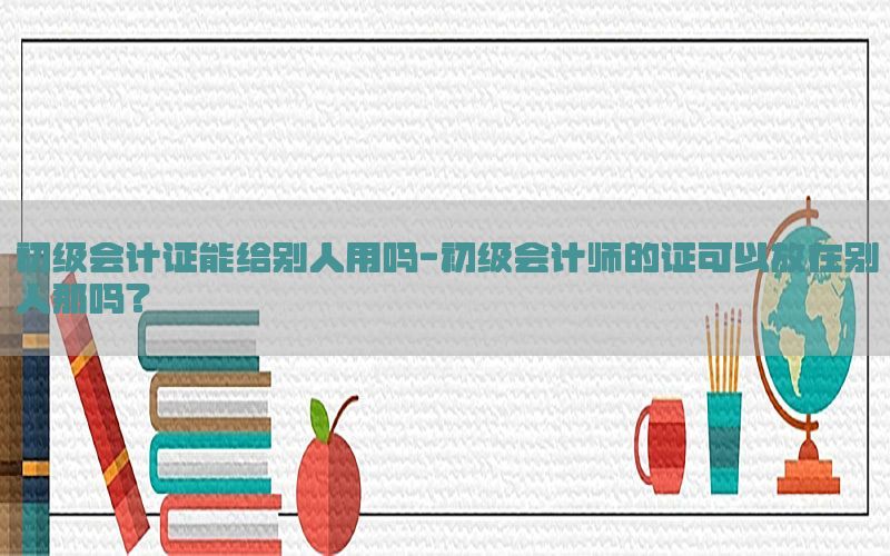 初级会计证能给别人用吗-初级会计师的证可以放在别人那吗?