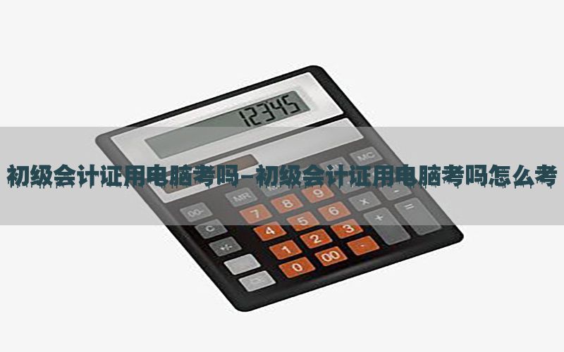 初级会计证用电脑考吗-初级会计证用电脑考吗怎么考