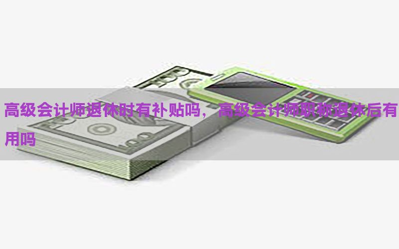 高级会计师退休时有补贴吗，高级会计师职称退休后有用吗