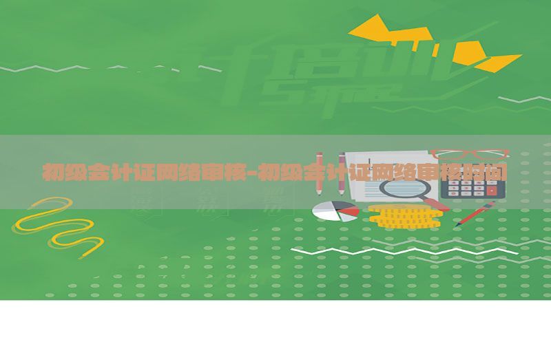 初级会计证网络审核-初级会计证网络审核时间