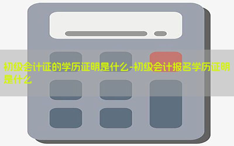 初级会计证的学历证明是什么-初级会计报名学历证明是什么