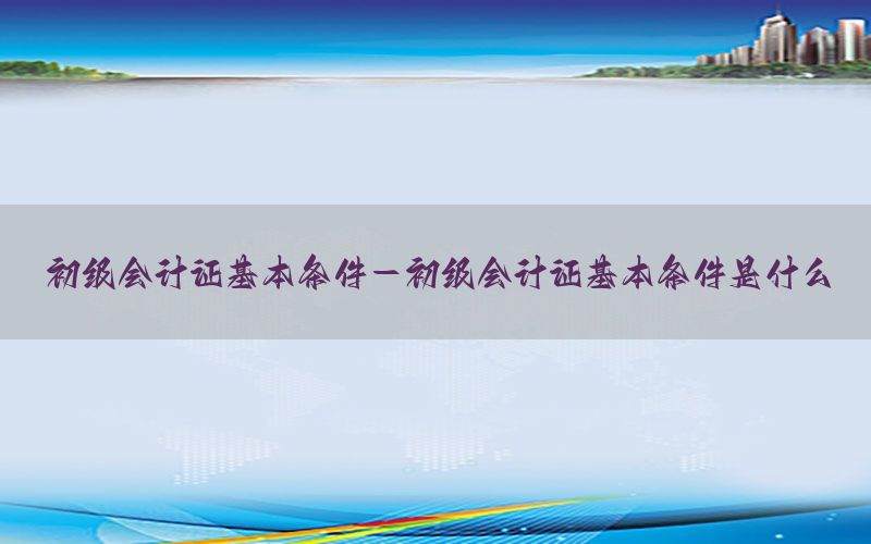 初级会计证基本条件-初级会计证基本条件是什么