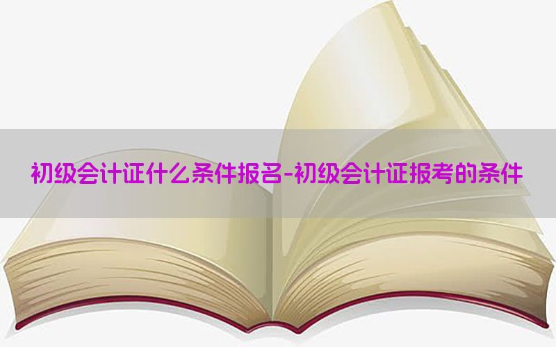 初级会计证什么条件报名-初级会计证报考的条件