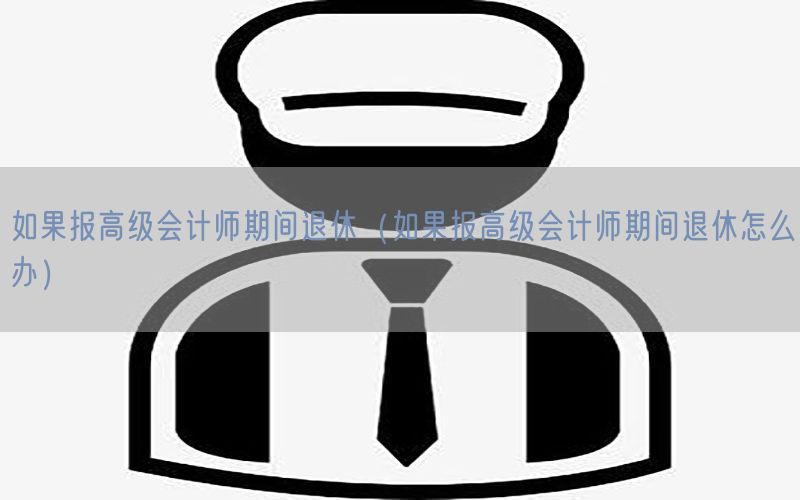 如果报高级会计师期间退休（如果报高级会计师期间退休怎么办）